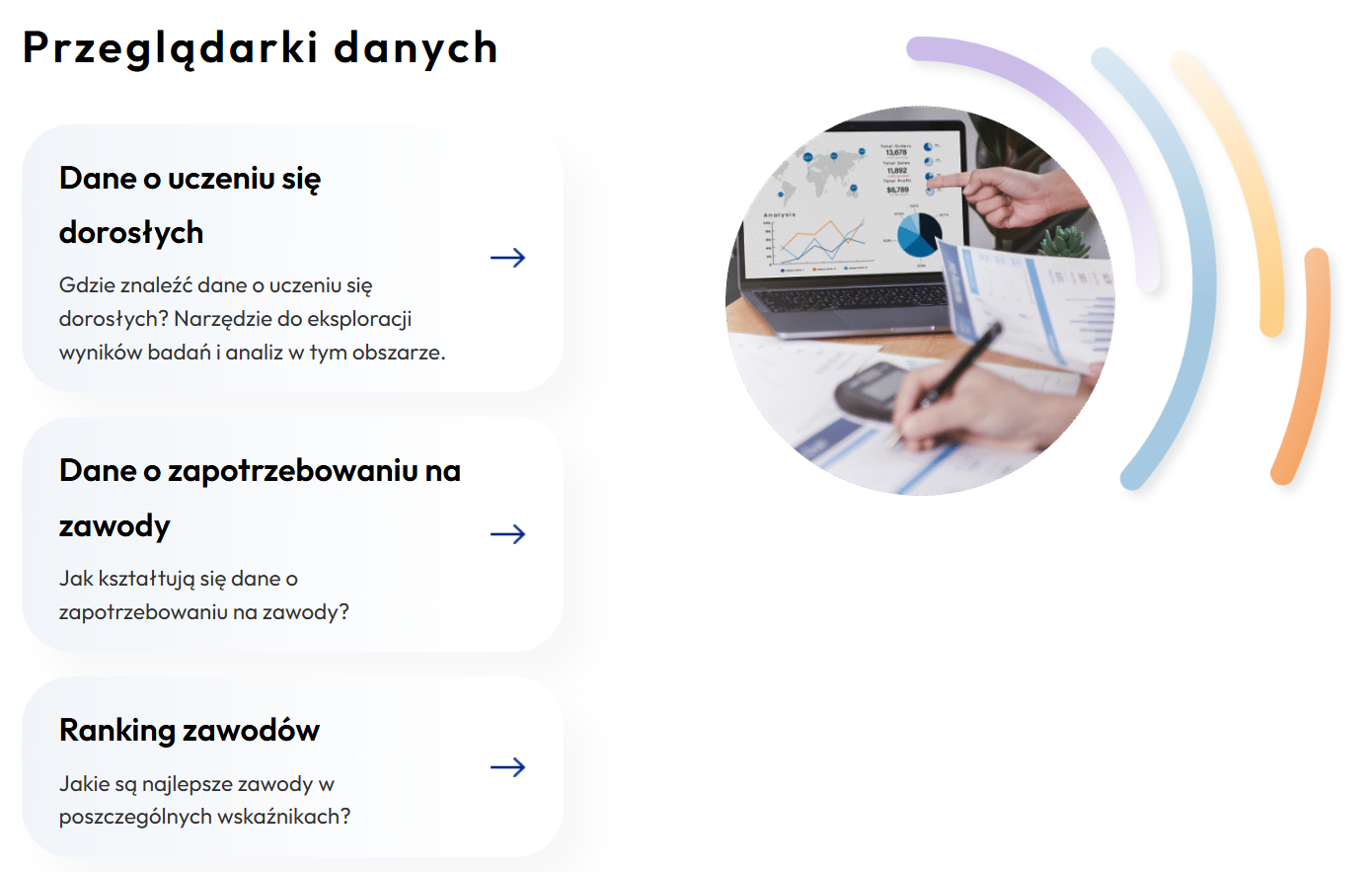 Zrzut ekranu części strony "Dane ZSK"

Nagłówek: „Przeglądarki danych” prezentująca trzy kafelki z opcjami wyboru oraz zdjęcie ilustracyjne.

Kafelek 1
Dane o uczeniu się dorosłych; opis: Gdzie znaleźć dane o uczeniu się dorosłych? Narzędzie do eksploracji wyników badań i analiz w tym obszarze.

Kafelek 2
Dane o zapotrzebowaniu na zawody; opis: Jak kształtują się dane o zapotrzebowaniu na zawody?

Kafelek 3
Ranking zawodów; opis: Jakie są najlepsze zawody w poszczególnych wskaźnikach?
Każdy kafelek posiada niebieską strzałkę skierowaną w prawo. 

Po prawej stronie kafelków znajduje się okrągłe zdjęcie przedstawiające dłonie osób analizujących raporty i wykresy na laptopie: jedna osoba wskazuje palcem na ekran laptopa z wykresami i mapą świata, a druga robi notatki na wydrukowanych raportach obok kalkulatora. Zdjęcie otoczone jest kolorowymi, półkolistymi liniami.