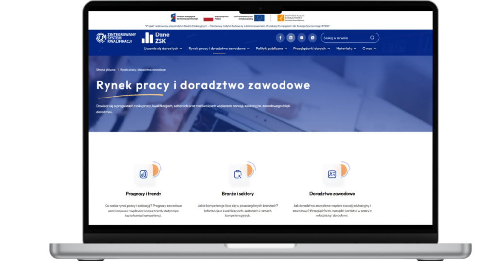 Laptop wyświetlający stronę internetową "Dane ZSK" z otwartą zakładką "Rynek pracy i doradztwo zawodowe". W nagłówku widoczne są: logo Funduszy Europejskich dla Rozwoju Społecznego, flaga Rzeczypospolitej Polskiej, flaga Unii Europejskiej oraz logo Instytutu Badań Edukacyjnych - Państwowego Instytutu Badawczego. Poniżej logo Zintegrowanego Systemu Kwalifikacji i portalu Dane ZSK, ikony social mediów, okienko wyszukiwarki oraz rozwijane menu z następującymi sekcjami: "Uczenie się dorosłych", "Rynek pracy i doradztwo zawodowe", "Polityki publiczne", "Przeglądarki danych", "Materiały" i "O nas". Główny baner zawiera tytuł: "Rynek pracy i doradztwo zawodowe. Dowiedz się o prognozach rynku pracy, kwalifikacjach, sektorach oraz możliwościach wspierania rozwoju edukacyjno-zawodowego dzięki doradztwu". Poniżej znajdują się trzy sekcje: 1. "Prognozy i trendy" z podtytułem "Co czeka rynek pracy i edukację? Prognozy zawodowe oraz krajowe i międzynarodowe trendy dotyczące kształcenia i kompetencji"; 2. "Branże i sektory" z podtytułem "Jakie kompetencje liczą się w poszczególnych branżach? Informacje o kwalifikacjach, sektorach i ramach kompetencyjnych"; 3. "Doradztwo zawodowe" z podtytułem "Jak doradztwo zawodowe wspiera rozwój edukacyjny i zawodowy? Przegląd form, narzędzi i praktyk w pracy z młodzieżą i dorosłymi".
