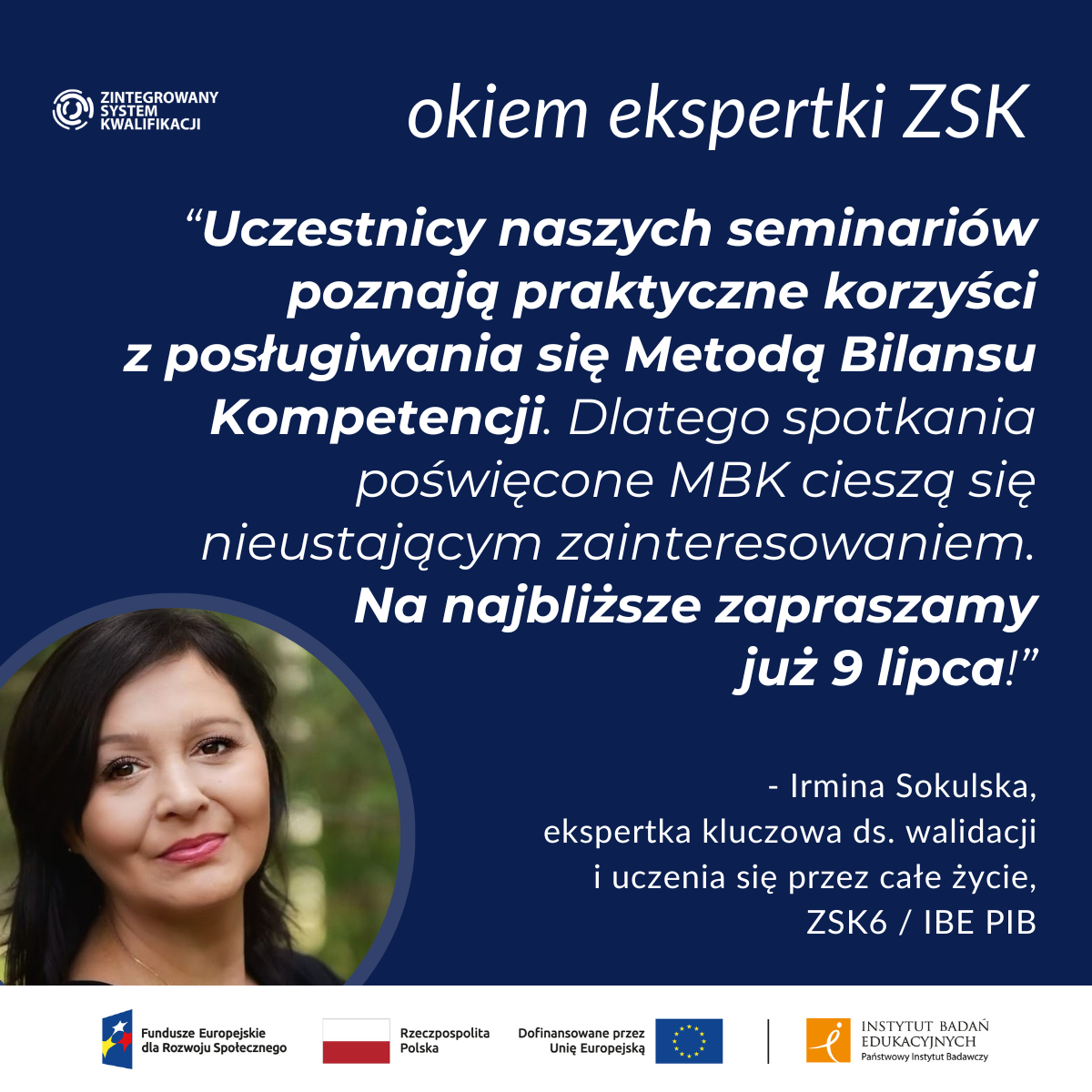 grafika "okiem ekspertki ZSK"; cytat: “Uczestnicy naszych seminariów poznają praktyczne korzyści
z posługiwania się Metodą Bilansu Kompetencji. Dlatego spotkania poświęcone MBK cieszą się nieustającym zainteresowaniem.
Na najbliższe zapraszamy
już 9 lipca!”
podpis: - Irmina Sokulska, ekspertka kluczowa ds. walidacji i uczenia się przez całe życie, ZSK6 / IBE PIB