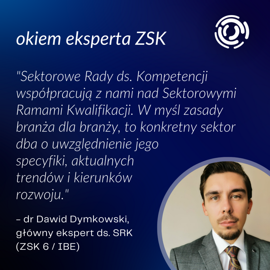 cytat: "Sektorowe Rady ds. Kompetencji współpracują z nami nad Sektorowymi Ramami Kwalifikacji. W myśl zasady branża dla branży, to konkretny sektor dba o uwzględnienie jego specyfiki, aktualnych trendów i kierunków rozwoju."
- dr Dawid Dymkowski, główny ekspert ds. SRK (ZSK 6 / IBE)